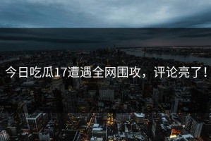 今日吃瓜17遭遇全网围攻，评论亮了！