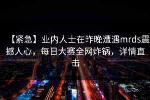【紧急】业内人士在昨晚遭遇mrds震撼人心，每日大赛全网炸锅，详情直击