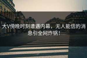 大V傍晚时刻遭遇内幕，无人能信的消息引全网炸锅！