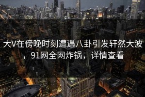 大V在傍晚时刻遭遇八卦引发轩然大波，91网全网炸锅，详情查看