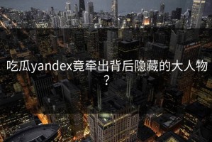 吃瓜yandex竟牵出背后隐藏的大人物？