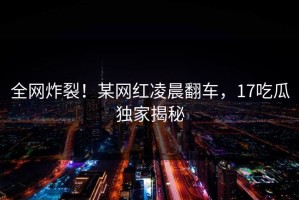 全网炸裂！某网红凌晨翻车，17吃瓜独家揭秘