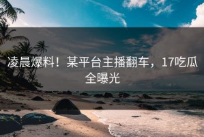 凌晨爆料！某平台主播翻车，17吃瓜全曝光