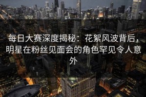 每日大赛深度揭秘：花絮风波背后，明星在粉丝见面会的角色罕见令人意外