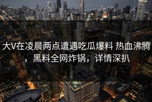 大V在凌晨两点遭遇吃瓜爆料 热血沸腾，黑料全网炸锅，详情深扒