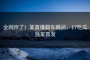 全网炸了！某直播翻车瞬间，17吃瓜独家首发