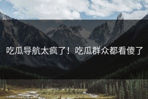 吃瓜导航太疯了！吃瓜群众都看傻了