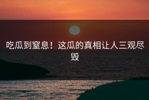 吃瓜到窒息！这瓜的真相让人三观尽毁