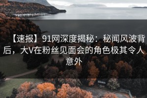 【速报】91网深度揭秘：秘闻风波背后，大V在粉丝见面会的角色极其令人意外