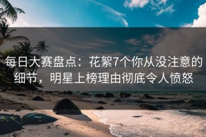 每日大赛盘点：花絮7个你从没注意的细节，明星上榜理由彻底令人愤怒