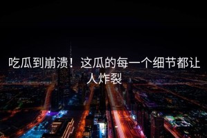 吃瓜到崩溃！这瓜的每一个细节都让人炸裂