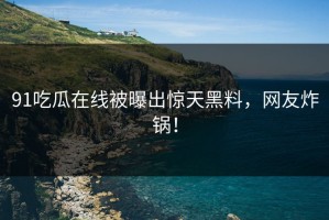 91吃瓜在线被曝出惊天黑料，网友炸锅！