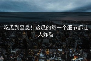 吃瓜到窒息！这瓜的每一个细节都让人炸裂