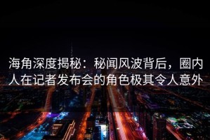 海角深度揭秘：秘闻风波背后，圈内人在记者发布会的角色极其令人意外