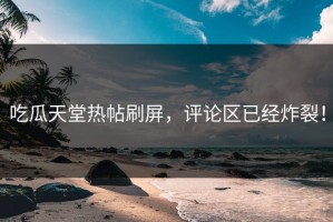 吃瓜天堂热帖刷屏，评论区已经炸裂！