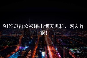 91吃瓜群众被曝出惊天黑料，网友炸锅！