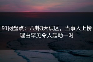91网盘点：八卦3大误区，当事人上榜理由罕见令人轰动一时