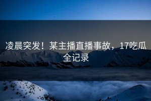 凌晨突发！某主播直播事故，17吃瓜全记录