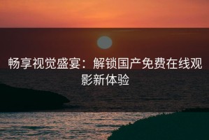 畅享视觉盛宴：解锁国产免费在线观影新体验