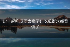 17一起吃瓜网太疯了！吃瓜群众都看傻了