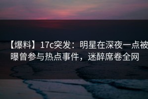 【爆料】17c突发：明星在深夜一点被曝曾参与热点事件，迷醉席卷全网