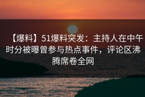 【爆料】51爆料突发：主持人在中午时分被曝曾参与热点事件，评论区沸腾席卷全网