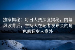 独家揭秘：每日大赛深度揭秘，内幕风波背后，主持人在记者发布会的角色疯狂令人意外