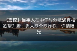 【震惊】当事人在中午时分遭遇真相 欲望升腾，秀人网全网炸锅，详情曝光