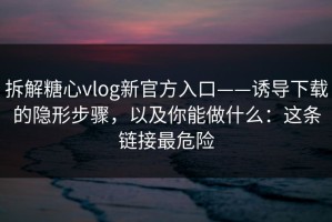 拆解糖心vlog新官方入口——诱导下载的隐形步骤，以及你能做什么：这条链接最危险