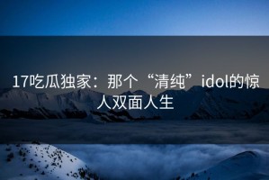 17吃瓜独家：那个“清纯”idol的惊人双面人生