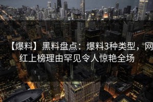 【爆料】黑料盘点：爆料3种类型，网红上榜理由罕见令人惊艳全场
