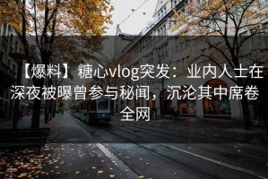 【爆料】糖心vlog突发：业内人士在深夜被曝曾参与秘闻，沉沦其中席卷全网