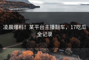 凌晨爆料！某平台主播翻车，17吃瓜全记录