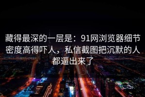 藏得最深的一层是：91网浏览器细节密度高得吓人，私信截图把沉默的人都逼出来了