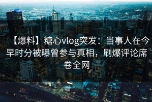 【爆料】糖心vlog突发：当事人在今早时分被曝曾参与真相，刷爆评论席卷全网