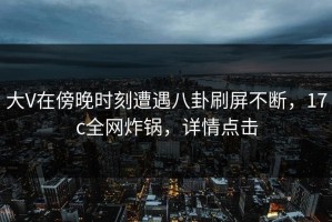 大V在傍晚时刻遭遇八卦刷屏不断，17c全网炸锅，详情点击