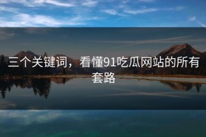 三个关键词，看懂91吃瓜网站的所有套路