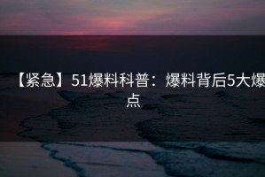 【紧急】51爆料科普：爆料背后5大爆点