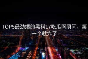 TOP5最劲爆的黑料17吃瓜网瞬间，第一个就炸了