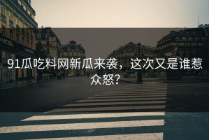 91瓜吃料网新瓜来袭，这次又是谁惹众怒？