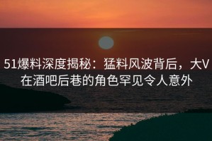 51爆料深度揭秘：猛料风波背后，大V在酒吧后巷的角色罕见令人意外