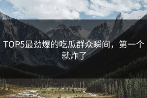 TOP5最劲爆的吃瓜群众瞬间，第一个就炸了