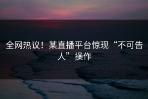 全网热议！某直播平台惊现“不可告人”操作