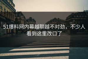 51爆料网内幕越聊越不对劲，不少人看到这里改口了