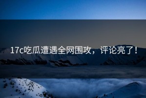 17c吃瓜遭遇全网围攻，评论亮了！