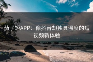 茄子短APP：像抖音却独具温度的短视频新体验