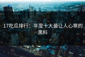 17吃瓜排行：年度十大最让人心寒的黑料