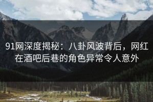 91网深度揭秘：八卦风波背后，网红在酒吧后巷的角色异常令人意外