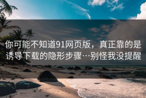 你可能不知道91网页版，真正靠的是诱导下载的隐形步骤…别怪我没提醒