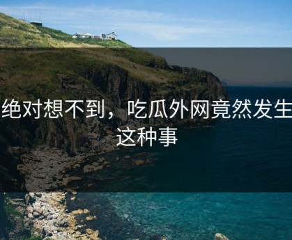 你绝对想不到，吃瓜外网竟然发生了这种事